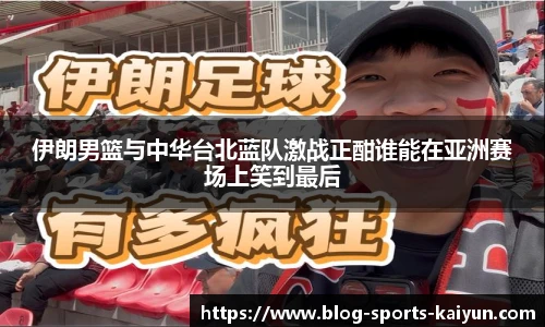 伊朗男篮与中华台北蓝队激战正酣谁能在亚洲赛场上笑到最后
